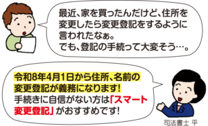 男性：「最近、家を買ったんだけど、住所を変更したら変更登記をするように言われたなぁ。でも、登記の手続って大変そう…」 司法書士 平：「令和8年4月1日から住所、名前の変更登記が義務になります！手続きに自信がない方は『スマート変更登記』がおすすめです！」