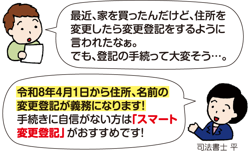 男性：「最近、家を買ったんだけど、住所を変更したら変更登記をするように言われたなぁ。でも、登記の手続って大変そう…」 司法書士 平：「令和8年4月1日から住所、名前の変更登記が義務になります！手続きに自信がない方は『スマート変更登記』がおすすめです！」