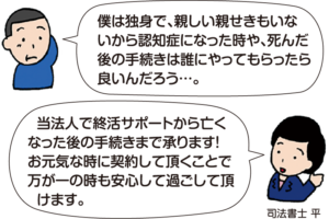 男性：「僕は独身で、親しい親戚もいないから認知症になった時や、死んだ後の手続きは誰にやってもらったら良いんだろう…」 司法書士 平：「当法人で終活サポートから亡くなった後の手続きまで承ります！お元気な時に契約して頂くことで、万が一の時も安心して過ごして頂けます。」