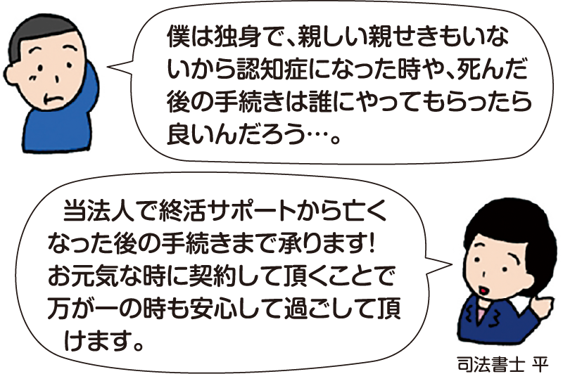 男性:「僕は独身で、親しい親せきもいないから認知症になった時や、死んだ後の手続きは誰にやってもらったら良いんだろう…。」
司法書士 平:「当法人で終活サポートから亡くなった後の手続きまで承ります!お元気な時に契約して頂くことで、万が一の時も安心して過ごして頂けます。」