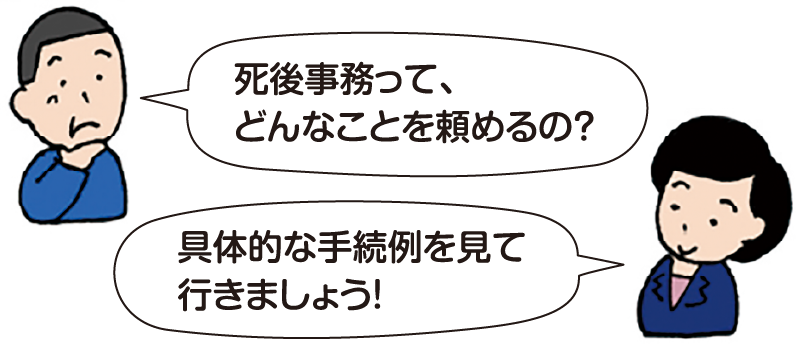 男性:「死後事務って、どんなことを頼めるの?」
司法書士 平:「具体的な手続例を見て行きましょう!」