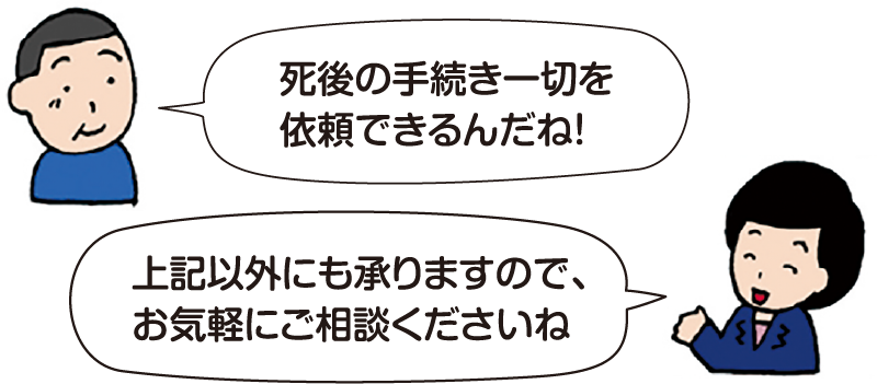 男性:「死後の手続き一切を依頼できるんだね!」
司法書士 平:「上記以外にも承りますので、お気軽にご相談くださいね。」