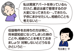 高齢の女性：「私は賃貸アパートを持っているんだけど、最近は歳で管理するのが大変になってきたわ…。できたら、子供にまかせたいし、相続のことも考えないと…」 司法書士 平：「収益物件をお持ちの方は特に、将来認知症になってしまった時のことや、相続のことを考えておきましょう！対策しないとどうなるかというと…」